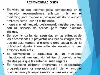 RECOMENDACIONES
• En vista de que tenemos poca competencia en el
mercado, recomendamos enfatizar más en el
marketing para mejorar el posicionamiento de nuestra
empresa como líder en el mercado.
• Ingresar en el mercado posicionando nuestra empresa
con un servicio de calidad para todos nuestros
clientes.
• Se recomienda brindar seguridad en las entregas de
las encomiendas y proyectar una buena imagen para
que de esta manera el mismo cliente pueda hacer la
publicidad dando información de nosotros a sus
amigos y familiares.
• Es conveniente la existencia de un monitoreo
minucioso al momento de brindar el servicio a los
clientes para que las entregas sean seguras.
• Es necesario elaborar programas de capacitación
progresiva para los empleados así implementamos el
buen servicio y la mejor atención a nuestros clientes.
 