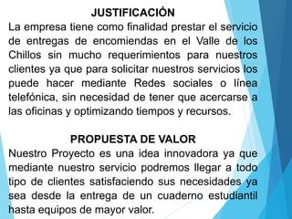 JUSTIFICACIÓN
La empresa tiene como finalidad prestar el servicio
de entregas de encomiendas en el Valle de los
Chillos sin mucho requerimientos para nuestros
clientes ya que para solicitar nuestros servicios los
puede hacer mediante Redes sociales o línea
telefónica, sin necesidad de tener que acercarse a
las oficinas y optimizando tiempos y recursos.
PROPUESTA DE VALOR
Nuestro Proyecto es una idea innovadora ya que
mediante nuestro servicio podremos llegar a todo
tipo de clientes satisfaciendo sus necesidades ya
sea desde la entrega de un cuaderno estudiantil
hasta equipos de mayor valor.
 