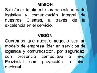 MISIÓN
Satisfacer totalmente las necesidades de
logística y comunicación integral de
nuestros Clientes, a través de la
excelencia en el servicio.
VISIÓN
Queremos que nuestro negocio sea un
modelo de empresa líder en servicios de
logística y comunicación, por seguridad,
con presencia competitiva a nivel
Provincial con proyección a nivel
nacional.
 