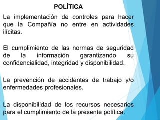 POLÍTICA
La implementación de controles para hacer
que la Compañía no entre en actividades
ilícitas.
El cumplimiento de las normas de seguridad
de la información garantizando su
confidencialidad, integridad y disponibilidad.
La prevención de accidentes de trabajo y/o
enfermedades profesionales.
La disponibilidad de los recursos necesarios
para el cumplimiento de la presente política.
 