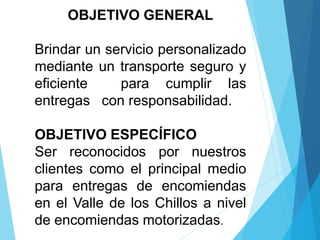 OBJETIVO GENERAL
Brindar un servicio personalizado
mediante un transporte seguro y
eficiente para cumplir las
entregas con responsabilidad.
OBJETIVO ESPECÍFICO
Ser reconocidos por nuestros
clientes como el principal medio
para entregas de encomiendas
en el Valle de los Chillos a nivel
de encomiendas motorizadas.
 