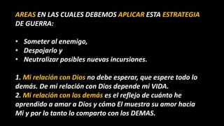 AREAS EN LAS CUALES DEBEMOS APLICAR ESTA ESTRATEGIA
DE GUERRA:
• Someter al enemigo,
• Despojarlo y
• Neutralizar posibles nuevas incursiones.
1. Mi relación con Dios no debe esperar, que espere todo lo
demás. De mi relación con Dios depende mi VIDA.
2. Mi relación con los demás es el reflejo de cuánto he
aprendido a amar a Dios y cómo El muestra su amor hacia
Mi y por lo tanto lo comparto con los DEMAS.
 