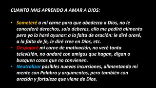CUANTO MAS APRENDO A AMAR A DIOS:
• Someteré a mi carne para que obedezca a Dios, no le
concederé derechos, solo deberes, ella me pedirá alimento
pero yo la haré ayunar: a la falta de oración: le diré oraré,
a la falta de fe, le diré cree en Dios, etc.
• Despojaré mi carne de motivación, no veré tanta
televisión, no andaré con amigos que hagan, digan o
busquen cosas que no convienen.
• Neutralizar posibles nuevas incursiones, alimentando mi
mente con Palabra y argumentos, pero también con
oración y fortaleza que viene de Dios.
 