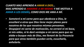 CUANTO MAS APRENDO A AMAR A DIOS…
MAS APRENDO A AMARME A MI MISMO Y ME MOTIVA A
AMAR A LOS DEMÁS, COMO DIOS ME AMA A MÍ.
• Someteré a mi carne para que obedezca a Dios, le
enseñaré a otros que Dios tiene mejor planes para
nosotros de los que nosotros mismos pensamos.
• Despojaré mi carne de motivación, no cerraré ni mi boca,
ni mis oídos, ni le daré ventajas a mi carne para que no
alabe o busque más de Dios, me llenaré de Su Presencia
para que otros también puedan verlo, escucharlo,
anhelarlo.
 