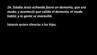 14. Estaba Jesús echando fuera un demonio, que era
mudo; y aconteció que salido el demonio, el mudo
habló; y la gente se maravilló.
Satanás quiere silenciar a los hijos.
 