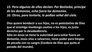 15. Pero algunos de ellos decían: Por Beelzebú, príncipe
de los demonios, echa fuera los demonios.
16. Otros, para tentarle, le pedían señal del cielo.
Dios quiere bendecir a sus hijos, no es potestativo de Dios
que el enemigo mantenga cautivo a los hijos, es justo
derecho por la desobediencia.
Sólo en Jesús se tiene la autoridad para echar fuera un
demonio, Jesús vino a salvarnos, tiene poder para limpiar
de pecado con su sangre (Cordero de Dios que quita el
pecado del mundo).
 