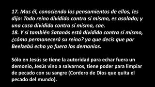 17. Mas él, conociendo los pensamientos de ellos, les
dijo: Todo reino dividido contra sí mismo, es asolado; y
una casa dividida contra sí misma, cae.
18. Y si también Satanás está dividido contra sí mismo,
¿cómo permanecerá su reino? ya que decís que por
Beelzebú echo yo fuera los demonios.
Sólo en Jesús se tiene la autoridad para echar fuera un
demonio, Jesús vino a salvarnos, tiene poder para limpiar
de pecado con su sangre (Cordero de Dios que quita el
pecado del mundo).
 