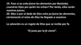 19. Pues si yo echo fuera los demonios por Beelzebú,
¿vuestros hijos por quién los echan? Por tanto, ellos serán
vuestros jueces.
20. Mas si por el dedo de Dios echo yo fuera los demonios,
ciertamente el reino de Dios ha llegado a vosotros.
La salvación es un regalo de Dios que se recibe por fe.
“El justo por la fe vivirá”.
 