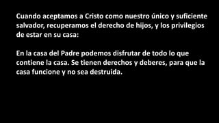Cuando aceptamos a Cristo como nuestro único y suficiente
salvador, recuperamos el derecho de hijos, y los privilegios
de estar en su casa:
En la casa del Padre podemos disfrutar de todo lo que
contiene la casa. Se tienen derechos y deberes, para que la
casa funcione y no sea destruida.
 