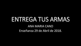 ENTREGA TUS ARMAS
ANA MARIA CANO
Enseñanza 29 de Abril de 2018.
 