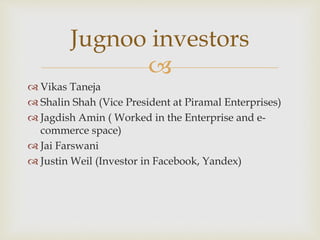 
 Vikas Taneja
 Shalin Shah (Vice President at Piramal Enterprises)
 Jagdish Amin ( Worked in the Enterprise and e-
commerce space)
 Jai Farswani
 Justin Weil (Investor in Facebook, Yandex)
Jugnoo investors
 