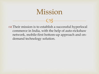 
 Their mission is to establish a successful hyperlocal
commerce in India, with the help of auto-rickshaw
network, mobile-first bottom-up approach and on-
demand technology solution.
Mission
 