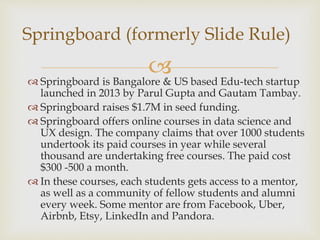  Springboard is Bangalore & US based Edu-tech startup
launched in 2013 by Parul Gupta and Gautam Tambay.
 Springboard raises $1.7M in seed funding.
 Springboard offers online courses in data science and
UX design. The company claims that over 1000 students
undertook its paid courses in year while several
thousand are undertaking free courses. The paid cost
$300 -500 a month.
 In these courses, each students gets access to a mentor,
as well as a community of fellow students and alumni
every week. Some mentor are from Facebook, Uber,
Airbnb, Etsy, LinkedIn and Pandora.
Springboard (formerly Slide Rule)
 