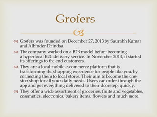 
 Grofers was founded on December 27, 2013 by Saurabh Kumar
and Albinder Dhindsa.
 The company worked on a B2B model before becoming
a hyperlocal B2C delivery service. In November 2014, it started
its offerings to the end customers.
 They are a local mobile e-commerce platform that is
transforming the shopping experience for people like you, by
connecting them to local stores. Their aim to become the one-
stop shop for all your daily needs. Users can order through the
app and get everything delivered to their doorstep, quickly.
 They offer a wide assortment of groceries, fruits and vegetables,
cosemetics, electronics, bakery items, flowers and much more.
Grofers
 