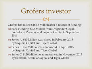 
Grofers has raised $166.5 Million after 3 rounds of funding:
 Seed Funding: $0.5 Million from Deepinder Goyal,
Founder of Zomato, and Sequoia Capital in September
2014
 Series A: $10 Million was closed in February 2015
by Sequoia Capital and Tiger Global
 Series B: $36 Million was announced in April 2015
by Sequoia Capital and Tiger Global
 Series C: $120 Million was announced in November 2015
by Softbank, Sequoia Capital and Tiger Global
Grofers investor
 