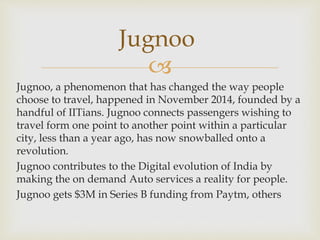 
Jugnoo, a phenomenon that has changed the way people
choose to travel, happened in November 2014, founded by a
handful of IITians. Jugnoo connects passengers wishing to
travel form one point to another point within a particular
city, less than a year ago, has now snowballed onto a
revolution.
Jugnoo contributes to the Digital evolution of India by
making the on demand Auto services a reality for people.
Jugnoo gets $3M in Series B funding from Paytm, others
Jugnoo
 