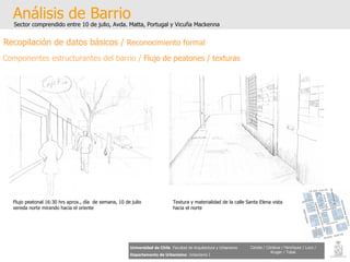 Análisis de Barrio Sector comprendido entre 10 de julio, Avda. Matta, Portugal y Vicuña Mackenna Universidad de Chile   Facultad de Arquitectura y Urbanismo Departamento de Urbanismo   Urbanismo I Candia / Córdova / Henríquez / Luco / Kruger / Tobar Flujo peatonal 16:30 hrs aprox., día  de semana, 10 de julio vereda norte mirando hacia el oriente Textura y materialidad de la calle Santa Elena vista hacia el norte Recopilación de datos básicos /  Reconocimiento formal Componentes estructurantes del barrio /  Flujo de peatones / texturas 