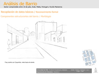 Análisis de Barrio Sector comprendido entre 10 de julio, Avda. Matta, Portugal y Vicuña Mackenna Universidad de Chile   Facultad de Arquitectura y Urbanismo Departamento de Urbanismo   Urbanismo I Candia / Córdova / Henríquez / Luco / Kruger / Tobar Recopilación de datos básicos /  Reconocimiento formal Componentes estructurantes del barrio /  Morfología Fray camilo con Coquimbo, vista hacia el oriente 