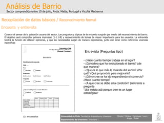 Análisis de Barrio Sector comprendido entre 10 de julio, Avda. Matta, Portugal y Vicuña Mackenna Universidad de Chile   Facultad de Arquitectura y Urbanismo Departamento de Urbanismo   Urbanismo I Candia / Córdova / Henríquez / Luco / Kruger / Tobar Recopilación de datos básicos /  Reconocimiento formal Encuesta y entrevista Conocer el pensar de la población usuaria del sector. Las preguntas y tópicos de la encuesta surgirán por medio del reconocimiento del barrio. El objetivo será comprobar primera impresión (1-1.1-B) y reconocimiento de temas de mayor importancia para los usuarios. La entrevista tendrá la función de obtener opiniones, y que las necesidades surjan de manera espontánea, junto con tener como referencia vivencias especificas  ¿Hace cuanto tiempo trabaja en el lugar? ¿Considera que ha evolucionado el barrio? ¿de que manera? ¿Qué es lo que más le molesta del sector? ¿Por qué? ¿Qué propondría para mejorarlo? ¿Cómo cree se ha ido expandiendo el comercio? ¿Hace cuanto tiempo? ¿A que cree se debe esta condición? (referente a pregunta  “ ¿Se instala acá porque cree es un lugar estratégico? Entrevista (Preguntas tipo) 121 encuestados 