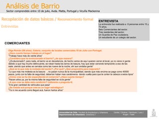 Análisis de Barrio Sector comprendido entre 10 de julio, Avda. Matta, Portugal y Vicuña Mackenna Universidad de Chile   Facultad de Arquitectura y Urbanismo Departamento de Urbanismo   Urbanismo I Candia / Córdova / Henríquez / Luco / Kruger / Tobar ENTREVISTA La entrevista fue realizada a  8 personas entre 15 y 73 años. Seis Comerciantes del sector. Tres residentes del sector. Un Guardia de Paz ciudadana. Un estudiante de un colegio del sector. COMERCIANTES   Olga Román (68 años), Galería, conjunto de locales comerciales.10 de Julio con Portugal. ¿Hace cuanto tiempo trabaja en el lugar? “ Trabajo hace más de veinte años” ¿Considera que ha evolucionado el barrio? ¿de que manera? “ ¿Evolucionado?, para nada, el barrio va en decadencia, de hecho varios de aquí quieren cerrar el local, ya no viene ni gente debido a que hay mucho delincuente, se roban hasta los tarros de basura, hay que estar cerrando tempranito a eso de las siete ,siendo que antes se cerraba como las nueve de la noche, ahí aun andaba gente” ¿Qué es lo que más le molesta del sector? ¿Por qué? ¿Qué propondría para mejorarlo? “ Lo que más me molesta es la basura  , no pasan nunca de la municipalidad, siendo que más encima se paga como 40000 pesos, junto con la falta de seguridad, deberían haber mas carabineros  dando vuelta para que le corten la cabeza a estos tipos” ¿Cómo cree se ha ido expandiendo el comercio? ¿Hace cuanto tiempo? “ Hacen años ya, por la misma falta de seguridad se va la gente” ¿A que cree se debe esta condición? (referente a pregunta 4) “ A la gran cantidad de vehículos que pasa” ¿Se instala acá porque cree es un lugar estratégico? “ Ya ni me acuerdo como llegué acá, fueron hartos años” Recopilación de datos básicos /  Reconocimiento formal Entrevistas 