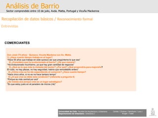 Don José (73 años)  Quiosco, Vicuña Mackena con Av. Matta. 1) ¿Hace cuanto tiempo trabaja en el lugar? “ Hace 55 años que trabajo en este quiosco así que pregúnteme lo que sea” 2) ¿Considera que ha evolucionado el barrio? ¿De que manera? “ Ha evolucionado muchísimo, ya que hay gran cantidad de negocios” 3) ¿Qué es lo que más le molesta del sector? ¿Por qué? ¿Qué propondría para mejorarlo ? El ruido, no hay plazas, no hay seguridad, habría que remodelarlo entero” 4) ¿Cómo cree se ha ido expandiendo el comercio? ¿Hace cuanto tiempo? “ Hace cinco años, si no es na hace tantazo tempo” 5) ¿A que cree se debe esta condición? (referente a pregunta 4) “ Porque es más central por acá” ¿Se instala acá porque cree es un lugar estratégico? “ Es que estoy justo en el paradero de micros (riè)” Análisis de Barrio Sector comprendido entre 10 de julio, Avda. Matta, Portugal y Vicuña Mackenna Universidad de Chile   Facultad de Arquitectura y Urbanismo Departamento de Urbanismo   Urbanismo I Candia / Córdova / Henríquez / Luco / Kruger / Tobar COMERCIANTES   Recopilación de datos básicos /  Reconocimiento formal Entrevistas 
