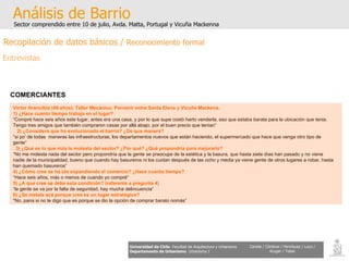 Análisis de Barrio Sector comprendido entre 10 de julio, Avda. Matta, Portugal y Vicuña Mackenna Universidad de Chile   Facultad de Arquitectura y Urbanismo Departamento de Urbanismo   Urbanismo I Candia / Córdova / Henríquez / Luco / Kruger / Tobar COMERCIANTES   Víctor Arancibia (49 años), Taller Mecánico, Porvenir entre Santa Elena y Vicuña Mackena. 1) ¿Hace cuanto tiempo trabaja en el lugar? “ Compré hace seis años este lugar, antes era una casa, y por lo que supe costó harto venderla, eso que estaba barata para la ubicación que tenia. Tengo tres amigos que también compraron casas por allá abajo, por el buen precio que tenían” 2) ¿Considera que ha evolucionado el barrio? ¿De que manera? “ si po’ de todas  maneras las infraestructuras, los departamentos nuevos que están haciendo, el supermercado que hace que venga otro tipo de gente” 3) ¿Qué es lo que más le molesta del sector? ¿Por qué? ¿Qué propondría para mejorarlo? “ No me molesta nada del sector pero propondría que la gente se preocupe de la estética y la basura, que hasta siete días han pasado y no viene nadie de la municipalidad, bueno que cuando hay basureros ni los cuidan después de las ocho y media ya viene gente de otros lugares a robar, hasta han quemado basureros”  4) ¿Cómo cree se ha ido expandiendo el comercio? ¿Hace cuanto tiempo? “ Hace seis años, más o menos de cuando yo compré” 5) ¿A que cree se debe esta condición? (referente a pregunta 4) “ la gente se va por la falta de seguridad, hay mucha delincuencia” 6) ¿Se instala acá porque cree es un lugar estratégico? “ No, pana si no te digo que es porque se dio la opción de comprar barato nomás” Recopilación de datos básicos /  Reconocimiento formal Entrevistas 