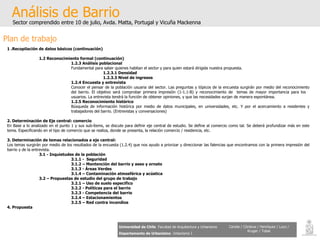 Análisis de Barrio Sector comprendido entre 10 de julio, Avda. Matta, Portugal y Vicuña Mackenna Universidad de Chile   Facultad de Arquitectura y Urbanismo Departamento de Urbanismo   Urbanismo I Candia / Córdova / Henríquez / Luco / Kruger / Tobar Plan de trabajo 1 .Recopilación de datos básicos (continuación) 1.2 Reconocimiento formal (continuación) 1.2.3  Análisis poblacional Fundamental para saber quienes habitan el sector y para quien estará dirigida nuestra propuesta.   1. 2.3.1 Densidad 1. 2.3.3  Nivel de ingresos 1.2.4  Encuesta y entrevista Conocer el pensar de la población usuaria del sector. Las preguntas y tópicos de la encuesta surgirán por medio del reconocimiento  del barrio. El objetivo será comprobar primera impresión (1-1.1-B) y reconocimiento de  temas de mayor importancia para los  usuarios. La entrevista tendrá la función de obtener opiniones, y que las necesidades surjan de manera espontánea. 1.2.5 Reconocimiento histórico  Búsqueda de información histórica por medio de datos municipales, en universidades, etc. Y por el acercamiento a residentes y  trabajadores del barrio. (Entrevistas y conversaciones) 2. Determinación de Eje central: comercio En Base a lo analizado en el punto 1 y sus sub-ítems, se discute para definir eje central de estudio. Se define al comercio como tal. Se deberá profundizar más en este tema. Especificando en el tipo de comercio que se realiza, donde se presenta, la relación comercio / residencia, etc. 3. Determinación de temas relacionados a eje central: Los temas surgirán por medio de los resultados de la encuesta   (1.2.4) que nos ayudo a priorizar y direccionar las falencias que encontramos con la primera impresión del barrio y de la entrevista. 3.1 - Inquietudes de la población 3.1.1 -  Seguridad 3.1.2 – Mantención del barrio y aseo y ornato 3.1.3 - Áreas Verdes 3.1.4 – Contaminación atmosférica y acústica 3.2 – Propuestas de estudio del grupo de trabajo 3.2.1 – Uso de suelo especifico 3.2.2 - Políticas para el barrio 3.2.3 - Competencia del barrio 3.2.4 – Estacionamientos 3.2.5 – Red contra incendios 4. Propuesta 