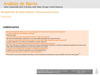 Análisis de Barrio Sector comprendido entre 10 de julio, Avda. Matta, Portugal y Vicuña Mackenna Universidad de Chile   Facultad de Arquitectura y Urbanismo Departamento de Urbanismo   Urbanismo I Candia / Córdova / Henríquez / Luco / Kruger / Tobar COMERCIANTES   Romina Andrade (51 años), servicios de transporte Fray Camilo Henríquez con Coquimbo” 1) ¿Hace cuanto tiempo trabaja en el lugar? “ Hace tres años” 2) ¿Considera que ha evolucionado el barrio? ¿De que manera? “ No sé si ha evolucionado, puede que  si por esos edificios grandes que están haciendo” 3) ¿Qué es lo que más le molesta del sector? ¿Por qué? ¿Qué propondría para mejorarlo ? “ La poca vigilancia, buu se llena de prostitutas, travestís, ladrones”  4) ¿Cómo cree se ha ido expandiendo el comercio? ¿Hace cuanto tiempo? “ De 10 de Julio que es un Barrio de Comercio se ha ido expandiendo hacia acá, si antes era netamente residencial, de hecho esta calle antes se llamaba Maestranza ,era lo más periférico que había” 5) ¿A que cree se debe esta condición? (referente a pregunta 4) “ la gente se va por la falta de seguridad, hay mucha delincuencia” 6) ¿Se instala acá porque cree es un lugar estratégico? “ Para nada es que como también esta turbus y otras empresas de transporte es para quedarles mas cerca de la gente  “ Recopilación de datos básicos /  Reconocimiento formal Entrevistas 