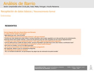 Karina Negrete (28 años) Santa Elena con Porvenir. 1) ¿Hace cuanto reside en el lugar? “ jajja desde que nacì, hace 28 años” 2) ¿Considera que ha evolucionado el barrio? ¿De que manera? “ Si ahora es más residencial, antes habían muchas industrias, pero el plan regulador ya no las permite por la contaminación,  entonces ahora solo quedan oficinas, y esos son los terrenos que han sido ocupados por los nuevos departamentos” 3) ¿Qué es lo que más le molesta del sector? ¿Por qué? ¿Qué propondría para mejorarlo? “ mmm la delincuencia, la falta de áreas verdes, aunque el bandejon que esta hace como seis meses a contribuido harto” 4) ¿Cómo cree se ha ido expandiendo el comercio? ¿Hace cuanto tiempo? “ ehh como te contaba, no sé si se halla expandido” 5) ¿A que cree se debe esta condición? (referente a pregunta 4) (No responde, debido a que no comparte la pregunta) 6) ¿Participa en la Junta de vecinos? “ No, no me llama la atención, es que tampoco hay algún tipo de motivación de parte de ellos” Análisis de Barrio Sector comprendido entre 10 de julio, Avda. Matta, Portugal y Vicuña Mackenna Universidad de Chile   Facultad de Arquitectura y Urbanismo Departamento de Urbanismo   Urbanismo I Candia / Córdova / Henríquez / Luco / Kruger / Tobar RESIDENTES   Recopilación de datos básicos /  Reconocimiento formal Entrevistas 