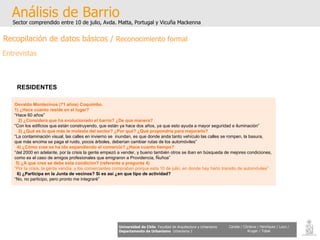 Osvaldo Montecinos (71 años) Coquimbo. 1) ¿Hace cuanto reside en el lugar? “ Hace 60 años” 2) ¿Considera que ha evolucionado el barrio? ¿De que manera? “ Con los edificios que están construyendo, que están ya hace dos años, ya que esto ayuda a mayor seguridad e iluminación” 3) ¿Qué es lo que más le molesta del sector? ¿Por qué? ¿Qué propondría para mejorarlo? “ La contaminación visual, las calles en invierno se  inundan, es que donde anda tanto vehículo las calles se rompen, la basura,  que más encima se paga el ruido, pocos árboles, deberían cambiar rutas de los automóviles” 4) ¿Cómo cree se ha ido expandiendo el comercio? ¿Hace cuanto tiempo? “ del 2000 en adelante, por la crisis la gente empezó a vender, y bueno también otros se iban en búsqueda de mejores condiciones,  como es el caso de amigos profesionales que emigraron a Providencia, Ñuñoa” 5) ¿A que cree se debe esta condición? (referente a pregunta 4) “ Por la crisis, la gente vendía, y los comerciantes compraban porque esta 10 de julio, en donde hay harto transito de automóviles” 6) ¿Participa en la Junta de vecinos? Si es así ¿en que tipo de actividad? “ No, no participo, pero pronto me integraré” Análisis de Barrio Sector comprendido entre 10 de julio, Avda. Matta, Portugal y Vicuña Mackenna Universidad de Chile   Facultad de Arquitectura y Urbanismo Departamento de Urbanismo   Urbanismo I Candia / Córdova / Henríquez / Luco / Kruger / Tobar RESIDENTES   Recopilación de datos básicos /  Reconocimiento formal Entrevistas 