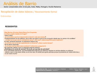 Olga Berrios (32 años) Santa Elena Con Coquimbo 1) ¿Hace cuanto reside en el lugar? “ Hace 4 años” 2) ¿Considera que ha evolucionado el barrio? ¿De que manera ? “ Progresivamente con los edificios, que si bien nos quita un poco el sol, da igual si desde aquí no vemos ni la cordillera” 3) ¿Qué es lo que más le molesta del sector? ¿Por qué? ¿Qué propondría para mejorarlo? El ruido, poniendo tampones  lo podríamos mejorar (ríe) 4) ¿Cómo cree se ha ido expandiendo el comercio? ¿Hace cuanto tiempo? “ No te sabría responder” 5) ¿A que cree se debe esta condición? (referente a pregunta 4) (No responde, debido a que no responde pregunta anterior) ¿Participa en la Junta de vecinos? Si es así ¿en que tipo de actividad? Sí en actividades deportivas, que lamentablemente algunas que deberían hacerse en recintos abiertos no podemos , debido a que no hay áreas verdes, es el único tipo, la verdad poca gente participa porque la presidenta es media enfermiza y no se mueve mucho” Análisis de Barrio Sector comprendido entre 10 de julio, Avda. Matta, Portugal y Vicuña Mackenna Universidad de Chile   Facultad de Arquitectura y Urbanismo Departamento de Urbanismo   Urbanismo I Candia / Córdova / Henríquez / Luco / Kruger / Tobar RESIDENTES   Recopilación de datos básicos /  Reconocimiento formal Entrevistas 