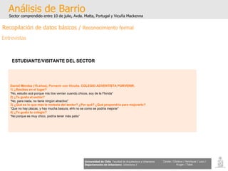 Daniel Méndez (15 años), Porvenir con Vicuña. COLEGIO ADVENTISTA PORVENIR. 1) ¿Resides en el lugar? “ No, estudio acá porque mis tíos venían cuando chicos, soy de la Florida” 2) ¿Te gusta el sector? “ No, para nada, no tiene ningún atractivo” 3) ¿Qué es lo que más le molesta del sector? ¿Por qué? ¿Qué propondría para mejorarlo? “ Que no hay plazas, y hay mucha basura, ehh no se como se podría mejorar” 4) ¿Te gusta tu colegio? “ No porque es muy chico, podría tener más patio” Análisis de Barrio Sector comprendido entre 10 de julio, Avda. Matta, Portugal y Vicuña Mackenna Universidad de Chile   Facultad de Arquitectura y Urbanismo Departamento de Urbanismo   Urbanismo I Candia / Córdova / Henríquez / Luco / Kruger / Tobar ESTUDIANTE/VISITANTE DEL SECTOR Recopilación de datos básicos /  Reconocimiento formal Entrevistas 