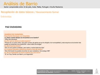 GUARDIA PAZ CIUDADANA. Fray Camilo Henríquez con Coquimbo. 1) ¿Hace cuanto tiempo se encuentran en el sector? “ Hace dos semanas”  2) ¿Por qué se ubican en esta esquina? “ Porque es un punto critico, hay gran numero de gente que se ha dirigido a la municipalidad y esta esquina es de donde más  quejas se presentan de prostituciòn, robos trafico de drogas” 3) ¿Qué horarios tienen? “ Eso no te lo podría contestar, pero tarde y noche todos los días” 4) ¿Cuántos llamados telefónicos tienen al día del sector? “ Esa información la puedes encontrar en paz ciudadana, Amunategui 980” 5) ¿Se ha implantado el mismo sistema por acá cerca? “ Sí, en Fray Camilo con Marín y en Argomedo” Análisis de Barrio Sector comprendido entre 10 de julio, Avda. Matta, Portugal y Vicuña Mackenna Universidad de Chile   Facultad de Arquitectura y Urbanismo Departamento de Urbanismo   Urbanismo I Candia / Córdova / Henríquez / Luco / Kruger / Tobar PAZ CIUDADANA Entrevistas Recopilación de datos básicos /  Reconocimiento formal 