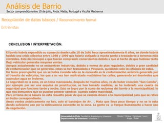 Análisis de Barrio Sector comprendido entre 10 de julio, Avda. Matta, Portugal y Vicuña Mackenna Universidad de Chile   Facultad de Arquitectura y Urbanismo Departamento de Urbanismo   Urbanismo I Candia / Córdova / Henríquez / Luco / Kruger / Tobar CONCLUSION / INTERPRETACIÒN. El barrio habría expandido su comercio desde calle 10 de Julio hace aproximadamente 6 años, en donde habría habido una crisis eléctrica entre 1998 y 1999 que habría obligado a mucha gente a trasladarse a terrenos más rentables. Esto dio hincapié a que fueran comprando comerciantes debido a que el hecho de que hubiese tanto flujo vehicular generaba mayores ventas. Aunque actualmente no se encuentran industrias, debido a norma de plan regulador, debido a gran cantidad de contaminación que se generaba, estas se han trasladado a Vespucio, quedando solo las oficinas de estas. Un tema preocupante que no se había considerado en la encuesta es la contaminación acústica generada por el transito de vehículos, los que a su vez han maltratado muchísimo las calles, generando así desniveles que acumulan agua en invierno. La seguridad en la zona, es un tema manoseado, después de muchos años, ya de haber conocido “San Camilo”, por ejemplo por ser una esquina de prostitucion, se han tomado medidas, se ha instalado una caseta de seguridad que funciona tarde y noche. Esto se logro por la suma de reclamos del barrio a la municipalidad, lo que nos demuestra que se pueden generar cambios  cuando existe masividad. Pero el tema de la basura no esta resuelto pesar de que se cancela dinero a la municipalidad para que se retire en fecha correspondiente. Áreas verdes prácticamente no hay, solo el bandejon de Av.  . Mata que lleva poco tiempo y no se le esta dando suficiente uso por la delincuencia existente en la zona. La gente va  a Parque Bustamante a hacer uso de vegetación. Recopilación de datos básicos /  Reconocimiento formal Entrevistas 