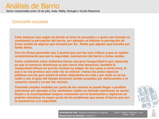 Análisis de Barrio Sector comprendido entre 10 de julio, Avda. Matta, Portugal y Vicuña Mackenna Universidad de Chile   Facultad de Arquitectura y Urbanismo Departamento de Urbanismo   Urbanismo I Candia / Córdova / Henríquez / Luco / Kruger / Tobar Conclusión encuesta Cabe destacar que según de donde se tome la encuesta y a quien sea tomada va cambiando la percepción del barrio, por ejemplo es distinto la percepción de  áreas verdes de alguien que transita por Av.  Matta que alguien que transita por Santa Elena. Pero En líneas generales hay 3 puntos que son los mas críticos y que se repiten constantemente que son la seguridad, mantencion del barrio y áreas verdes.  Tanto residentes como visitantes tienen una gran inseguridad lo que repercute en que el comercio disminuya ya que cierra mas temprano, también la inseguridad influye en que los vecinos no salgan de sus casas a cierta hora, lo que a su vez provoca que cada vez se utilicen  menos los pocos espacios públicos con los que cuenta el sector dejándolos sin vida y por ende no se les cuida y con el paso del tiempo terminan siendo ocupados por delincuentes o el comercio sexual y no por los vecinos. Tomando simples medidas por parte de los vecinos se puede llegar a posibles soluciones por ejemplo si los residentes cuidan su fachada mantienen su sector limpio y la municipalidad coopera realmente con la iluminación y vigilancia se podrían solucionar la mayor parte de los problemas que posee el barrio que son la mantencion y la seguridad. 