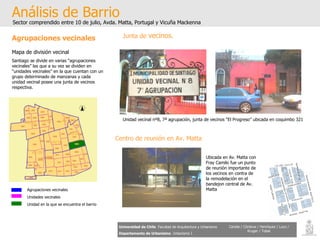 Análisis de Barrio Sector comprendido entre 10 de julio, Avda. Matta, Portugal y Vicuña Mackenna Universidad de Chile   Facultad de Arquitectura y Urbanismo Departamento de Urbanismo   Urbanismo I Candia / Córdova / Henríquez / Luco / Kruger / Tobar Agrupaciones vecinales Mapa de división vecinal Santiago se divide en varias “agrupaciones vecinales” las que a su vez se dividen en “unidades vecinales” en la que cuentan con un grupo determinado de manzanas y cada unidad vecinal posee una junta de vecinos respectiva.  Agrupaciones vecinales Unidades vecinales Unidad en la que se encuentra el barrio Junta de  vecinos . Centro de reunión en Av. Matta Unidad vecinal nº8, 7ª agrupación, junta de vecinos “El Progreso” ubicada en coquimbo 321  Ubicada en Av. Matta con Fray Camilo fue un punto de reunión importante de los vecinos en contra de la remodelación en el bandejon central de Av. Matta 