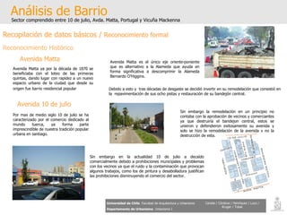Análisis de Barrio Sector comprendido entre 10 de julio, Avda. Matta, Portugal y Vicuña Mackenna Universidad de Chile   Facultad de Arquitectura y Urbanismo Departamento de Urbanismo   Urbanismo I Candia / Córdova / Henríquez / Luco / Kruger / Tobar Avenida Matta   Avenida Matta ya por la década de 1870 se beneficiaba con el loteo de las primeras quintas, dando lugar con rapidez a un nuevo espacio urbano de la ciudad que desde su origen fue barrio residencial popular   Avenida Matta es el único eje oriente-poniente que es alternativo a la Alameda que ayuda en forma significativa a descomprimir la Alameda Bernardo O’Higgins. Debido a esto y  tras décadas de desgaste se decidió invertir en su remodelación que consistió en la  repavimentación de sus ocho pistas y restauración de su bandejón central.  Avenida 10 de julio Sin embargo la remodelación en un principio no contaba con la aprobación de vecinos y comerciantes ya que destruiría el bandejon central, estos se unieron y defendieron exitosamente su avenida y solo se hizo la remodelación de la avenida y no la destrucción de esta. Por mas de medio siglo 10 de julio se ha caracterizado por el comercio dedicado al mundo tuerca, ya forma parte imprescindible de nuestra tradición popular urbana en santiago.  Sin embargo en la actualidad 10 de julio a decaído comercialmente debido a prohibiciones municipales y problemas con los vecinos ya que el ruido y la contaminación que provocan algunos trabajos, como los de pintura y desabolladura justifican las prohibiciones disminuyendo el comercio del sector. Recopilación de datos básicos /  Reconocimiento formal Reconocimiento Histórico 