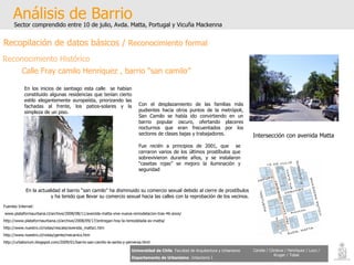 Análisis de Barrio Sector comprendido entre 10 de julio, Avda. Matta, Portugal y Vicuña Mackenna Universidad de Chile   Facultad de Arquitectura y Urbanismo Departamento de Urbanismo   Urbanismo I Candia / Córdova / Henríquez / Luco / Kruger / Tobar En los inicios de santiago esta calle  se habían constituido algunas residencias que tenían cierto estilo elegantemente europeísta, priorizando las fachadas al frente, los patios-solares y la simpleza de un piso.  Con el desplazamiento de las familias más pudientes hacia otros puntos de la metrópoli, San Camilo se había ido convirtiendo en un barrio popular oscuro, ofertando placeres nocturnos que eran frecuentados por los sectores de clases bajas y trabajadores. Fue recién a principios de 2001, que  se cerraron varios de los últimos prostíbulos que sobrevivieron durante años, y se instalaron “casetas rojas” se mejoro la iluminación y seguridad   En la actualidad el barrio “san camilo” ha disminuido su comercio sexual debido al cierre de prostíbulos y ha tenido que llevar su comercio sexual hacia las calles con la reprobación de los vecinos. Calle Fray camilo Henríquez , barrio “san camilo” Intersección con avenida Matta Fuentes Internet: www.plataformaurbana.cl/archive/2008/08/11/avenida-matta-vive-nueva-remodelacion-tras-46-anos/ http://www.plataformaurbana.cl/archive/2008/09/17/entregan-hoy-la-remodelada-av-matta/ http://www.nuestro.cl/notas/rescate/avenida_matta1.htm http://www.nuestro.cl/notas/gente/mecanico.htm http://urbatorium.blogspot.com/2009/01/barrio-san-camilo-la-santa-y-perversa.html Recopilación de datos básicos /  Reconocimiento formal Reconocimiento Histórico 