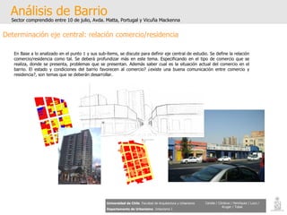 Análisis de Barrio Sector comprendido entre 10 de julio, Avda. Matta, Portugal y Vicuña Mackenna Universidad de Chile   Facultad de Arquitectura y Urbanismo Departamento de Urbanismo   Urbanismo I Candia / Córdova / Henríquez / Luco / Kruger / Tobar Determinación eje central: relación comercio/residencia En Base a lo analizado en el punto 1 y sus sub-ítems, se discute para definir eje central de estudio. Se define la relación comercio/residencia como tal. Se deberá profundizar más en este tema. Especificando en el tipo de comercio que se realiza, donde se presenta, problemas que se presentan. Además saber cual es la situación actual del comercio en el barrio. El estado y condiciones del barrio favorecen al comercio? ¿existe una buena comunicación entre comercio y residencia?, son temas que se deberán desarrollar. 