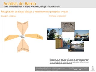 Análisis de Barrio Sector comprendido entre 10 de julio, Avda. Matta, Portugal y Vicuña Mackenna Universidad de Chile   Facultad de Arquitectura y Urbanismo Departamento de Urbanismo   Urbanismo I Candia / Córdova / Henríquez / Luco / Kruger / Tobar Recopilación de datos básicos /  Reconocimiento perceptivo y visual Imagen Urbana Primera impresión El comercio no se basa solo en la venta de repuestos automotrices, aparece de manera importante el comercio industrial (hojalaterías, PVC, vidrios, etc) además de indicios de barrio residencial en calles interiores. Barrio mal estado y con escasa vegetación. IMAGEN URBANA. 
