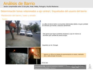 Análisis de Barrio Sector comprendido entre 10 de julio, Avda. Matta, Portugal y Vicuña Mackenna Universidad de Chile   Facultad de Arquitectura y Urbanismo Departamento de Urbanismo   Urbanismo I Candia / Córdova / Henríquez / Luco / Kruger / Tobar Determinación temas relacionados a eje central / Inquietudes del usuario del barrio Mantención del barrio / aseo y ornato Suelos Generado por raíces de árboles. La calles de todo el sector se encuentran deterioradas debido a la gran cantidad de vehículos que transita y estaciona diariamente. Esto genera que hayan accidentes (tropiezos) y que en invierno se acumulen gran cantidad de pozas de agua. Aparece un afiche de trabajos de pavimentación en verano, realizados sólo a calle principal 10 de julio. Coquimbo con Av. Portugal. 10 De Julio 