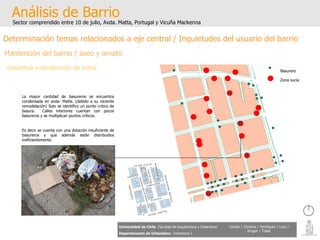 Análisis de Barrio Sector comprendido entre 10 de julio, Avda. Matta, Portugal y Vicuña Mackenna Universidad de Chile   Facultad de Arquitectura y Urbanismo Departamento de Urbanismo   Urbanismo I Candia / Córdova / Henríquez / Luco / Kruger / Tobar Determinación temas relacionados a eje central / Inquietudes del usuario del barrio Mantención del barrio / aseo y ornato Desechos y recolección de estos. Zona sucia Basurero La mayor cantidad de basureros se encuentra condensada en avda- Matta. (debido a su reciente remodelación) Solo se identifico un punto critico de basura.  Calles interiores cuentan con pocos basureros y se multiplican puntos críticos.  Es decir se cuenta con una dotación insuficiente de basureros y que además están distribuidos ineficientemente. 