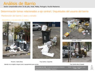 Análisis de Barrio Sector comprendido entre 10 de julio, Avda. Matta, Portugal y Vicuña Mackenna Universidad de Chile   Facultad de Arquitectura y Urbanismo Departamento de Urbanismo   Urbanismo I Candia / Córdova / Henríquez / Luco / Kruger / Tobar Determinación temas relacionados a eje central / Inquietudes del usuario del barrio Porvenir / Santa Elena Fray Camilo / Coquimbo Portugal / Porvenir Fray Camilo altura Copiapó Además no se registro ninguna zona o equipamiento para reciclar. Mantención del barrio / aseo y ornato Desechos y recolección de estos. 
