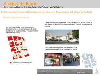 Análisis de Barrio Sector comprendido entre 10 de julio, Avda. Matta, Portugal y Vicuña Mackenna Universidad de Chile   Facultad de Arquitectura y Urbanismo Departamento de Urbanismo   Urbanismo I Candia / Córdova / Henríquez / Luco / Kruger / Tobar Análisis de Barrio Sector comprendido entre 10 de julio, Avda. Matta, Portugal y Vicuña Mackenna Universidad de Chile   Facultad de Arquitectura y Urbanismo Departamento de Urbanismo   Urbanismo I Candia / Córdova / Henríquez / Luco / Kruger / Tobar Determinación temas relacionados a eje central / Inquietudes del grupo de trabajo Redes y flujos de comercio Los comerciantes del sector se abastecen principalmente de otras empresas y de otros distribuidores estableciéndose principalmente el comercio minoritario. Comercio y actividad productiva También existen comercios que son importadoras es decir son ellas las que abastecen a otros comercios de otros sectores sin embargo son la minoría. Los comercios que poseen sucursales se ubican preferentemente en 10 de Julio y en Av. Matta 