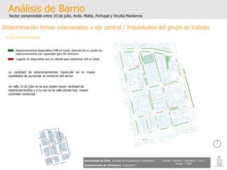 Análisis de Barrio Sector comprendido entre 10 de julio, Avda. Matta, Portugal y Vicuña Mackenna Universidad de Chile   Facultad de Arquitectura y Urbanismo Departamento de Urbanismo   Urbanismo I Candia / Córdova / Henríquez / Luco / Kruger / Tobar Determinación temas relacionados a eje central / Inquietudes del grupo de trabajo Estacionamientos La cantidad de estacionamientos repercute en la mayor posibilidad de aumentar el comercio del sector. La calle 10 de julio es la que posee mayor cantidad de estacionamientos y a su vez es la calle donde hay  mayor actividad comercial. Estacionamientos disponibles (448 en total). Además de un predio de estacionamientos con capacidad para 50 vehículos. Lugares no disponibles que se utilizan para estacionar (69 en total) 