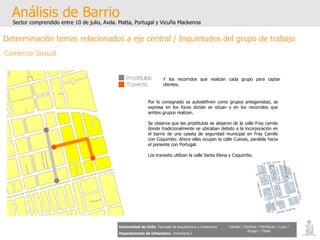 Análisis de Barrio Sector comprendido entre 10 de julio, Avda. Matta, Portugal y Vicuña Mackenna Universidad de Chile   Facultad de Arquitectura y Urbanismo Departamento de Urbanismo   Urbanismo I Candia / Córdova / Henríquez / Luco / Kruger / Tobar Determinación temas relacionados a eje central / Inquietudes del grupo de trabajo Comercio Sexual Por lo consignado se autodefinen como grupos antagonistas, se expresa en los focos donde se sitúan y en los recorridos que ambos grupos realizan. Se observa que las prostitutas se alejaron de la calle Fray camilo donde tradicionalmente se ubicaban debido a la incorporación en el barrio de una caseta de seguridad municipal en Fray Camilo con Coquimbo. Ahora ellas ocupan la calle Cuevas, paralela hacia el poniente con Portugal. Los travestis utilizan la calle Santa Elena y Coquimbo. Y los recorridos que realizan cada grupo para captar clientes. 