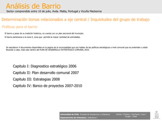 Análisis de Barrio Sector comprendido entre 10 de julio, Avda. Matta, Portugal y Vicuña Mackenna Universidad de Chile   Facultad de Arquitectura y Urbanismo Departamento de Urbanismo   Urbanismo I Candia / Córdova / Henríquez / Luco / Kruger / Tobar Determinación temas relacionados a eje central / Inquietudes del grupo de trabajo Políticas para el barrio El barrio a pesar de su tradición histórica, no cuenta con un plan seccional del municipio. El barrio perteneces a la zona E, zona que  permite la mayor cantidad de actividades. Se estudiaron 4 documentos disponibles en la pagina de la municipalidad que nos hablan de las políticas estratégicas a nivel comunal que se pretenden y están llevando a cabo, todo esto dentro del PLAN DE DESARROLLO ESTRATEGICO COMUNAL 2010. Capitulo I: Diagnostico estratégico 2006 Capitulo II: Plan desarrollo comunal 2007 Capitulo III: Estrategias 2008 Capitulo IV: Banco de proyectos 2007-2010   