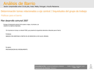 Análisis de Barrio Sector comprendido entre 10 de julio, Avda. Matta, Portugal y Vicuña Mackenna Universidad de Chile   Facultad de Arquitectura y Urbanismo Departamento de Urbanismo   Urbanismo I Candia / Córdova / Henríquez / Luco / Kruger / Tobar Determinación temas relacionados a eje central / Inquietudes del grupo de trabajo Políticas para el barrio Plan desarrollo comunal 2007 Entrega el lineamiento general de los pasos a seguir, el proceso y se redactan los objetivos esperados.  En el proceso se incluye un estudio FODA, que presenta los siguientes elementos relevantes para el barrio . BARRIOS CON IDENTIDAD A PARTIR DE LOS SERVICIOS (10 DE JULIO, MEIGGS)   Fortalezas: PROFUNDIZACION DEL REPOBLAMIENTO Se espera: 