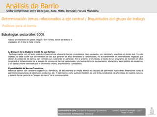 Análisis de Barrio Sector comprendido entre 10 de julio, Avda. Matta, Portugal y Vicuña Mackenna Universidad de Chile   Facultad de Arquitectura y Urbanismo Departamento de Urbanismo   Urbanismo I Candia / Córdova / Henríquez / Luco / Kruger / Tobar Determinación temas relacionados a eje central / Inquietudes del grupo de trabajo Políticas para el barrio Estrategias sectoriales 2008 La Imagen de la Ciudad a través de sus Barrios: Santiago cuenta con un buen nivel de infraestructura urbana de barrios consolidados, bien equipados, con identidad y apacibles en dónde vivir. En este aspecto, se debe cuidar que la intensidad de uso que generan las altas densidades y centralidades, no se transformen en externalidades negativas que alteren la calidad de los barrios peri centrales sur y poniente en particular. Por lo anterior, el municipio, a través de sus programas de inversión en ellos propiciará el fortalecimiento de la imagen de comuna de barrios tradicionales, con buena oferta de equipamiento, educación y salud pública de excelencia, y un paisaje urbano valorizado por el patrimonio urbano, arquitectónico y paisajístico. Consolidación de Barrios Temáticos Potenciar barrios con caracteres específicos y temáticos, de esta manera se amplía además el concepto de patrimonio hacia otras dimensiones como el patrimonio educacional, el patrimonio productivo, etc. El patrimonio, como sustrato histórico, es una de las condiciones características de nuestra comuna, y debería formar parte de la “imagen de marca” de la comuna-capital. Separa por secciones los pasos a seguir. Son 9 áreas, donde se destaca lo expresado en el área V. Área Urbana. 