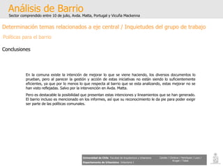Análisis de Barrio Sector comprendido entre 10 de julio, Avda. Matta, Portugal y Vicuña Mackenna Universidad de Chile   Facultad de Arquitectura y Urbanismo Departamento de Urbanismo   Urbanismo I Candia / Córdova / Henríquez / Luco / Kruger / Tobar Determinación temas relacionados a eje central / Inquietudes del grupo de trabajo Políticas para el barrio Conclusiones En la comuna existe la intención de mejorar lo que se viene haciendo, los diversos documentos lo prueban, pero al parecer la gestión y acción de estas iniciativas no están siendo lo suficientemente eficientes, ya que por lo menos lo que respecta al barrio que se esta analizando, estas mejorar no se han visto reflejadas. Salvo por la intervención en Avda. Matta. Pero es destacable la posibilidad que presentan estas intenciones y lineamientos que se han generado. El barrio incluso es mencionado en los informes, así que su reconocimiento le da pie para poder exigir ser parte de las políticas comunales. 